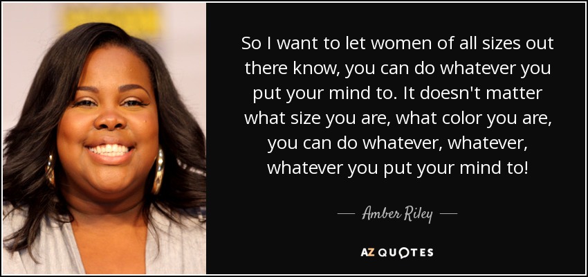So I want to let women of all sizes out there know, you can do whatever you put your mind to. It doesn't matter what size you are, what color you are, you can do whatever, whatever, whatever you put your mind to! - Amber Riley