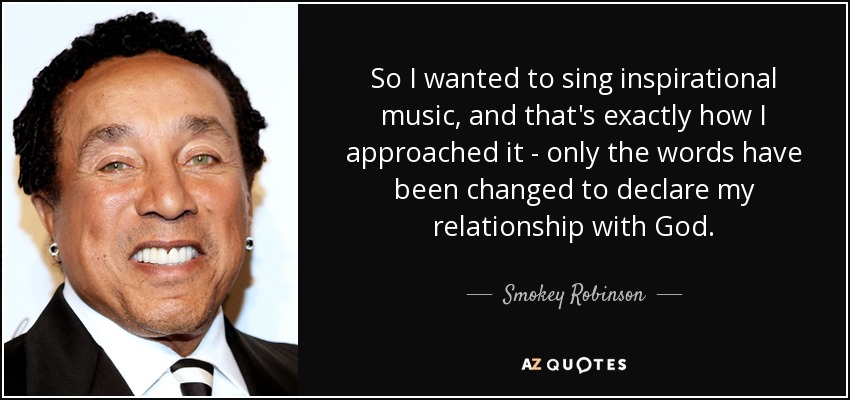 So I wanted to sing inspirational music, and that's exactly how I approached it - only the words have been changed to declare my relationship with God. - Smokey Robinson