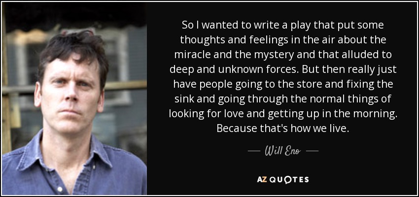 So I wanted to write a play that put some thoughts and feelings in the air about the miracle and the mystery and that alluded to deep and unknown forces. But then really just have people going to the store and fixing the sink and going through the normal things of looking for love and getting up in the morning. Because that's how we live. - Will Eno