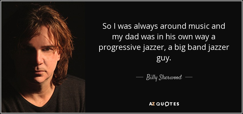 So I was always around music and my dad was in his own way a progressive jazzer, a big band jazzer guy. - Billy Sherwood