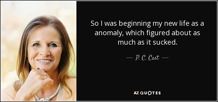 So I was beginning my new life as a anomaly, which figured about as much as it sucked. - P. C. Cast