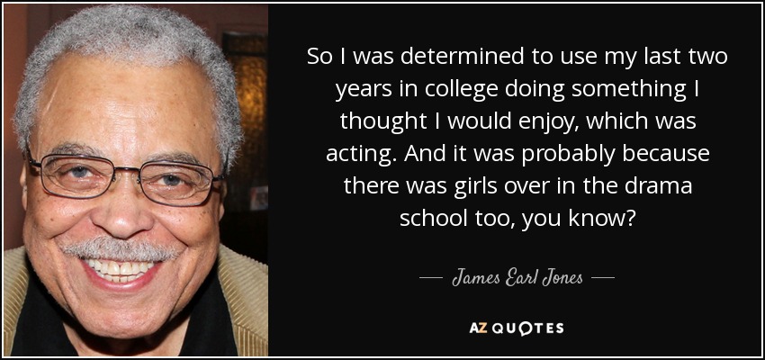 So I was determined to use my last two years in college doing something I thought I would enjoy, which was acting. And it was probably because there was girls over in the drama school too, you know? - James Earl Jones