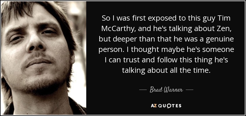 So I was first exposed to this guy Tim McCarthy, and he's talking about Zen, but deeper than that he was a genuine person. I thought maybe he's someone I can trust and follow this thing he's talking about all the time. - Brad Warner