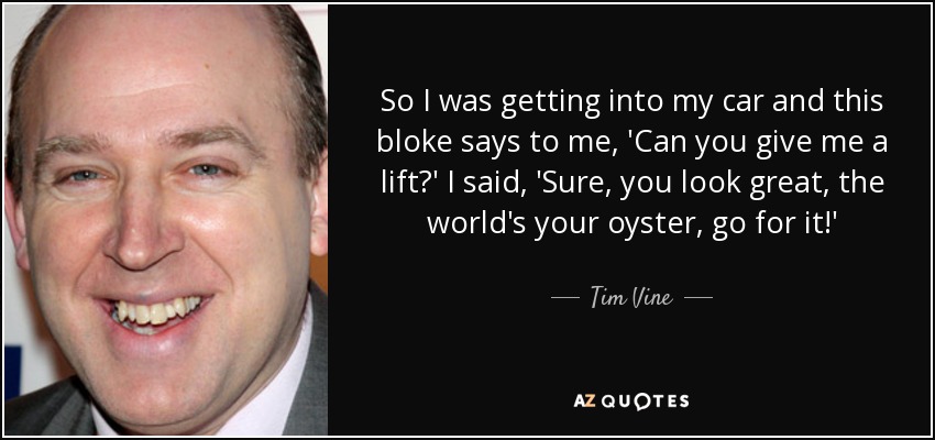 So I was getting into my car and this bloke says to me, 'Can you give me a lift?' I said, 'Sure, you look great, the world's your oyster, go for it!' - Tim Vine
