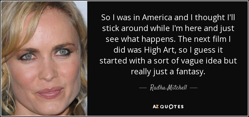 So I was in America and I thought I'll stick around while I'm here and just see what happens. The next film I did was High Art, so I guess it started with a sort of vague idea but really just a fantasy. - Radha Mitchell