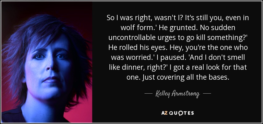 So I was right, wasn't I? It's still you, even in wolf form.' He grunted. No sudden uncontrollable urges to go kill something?' He rolled his eyes. Hey, you're the one who was worried.' I paused. 'And I don't smell like dinner, right?' I got a real look for that one. Just covering all the bases. - Kelley Armstrong