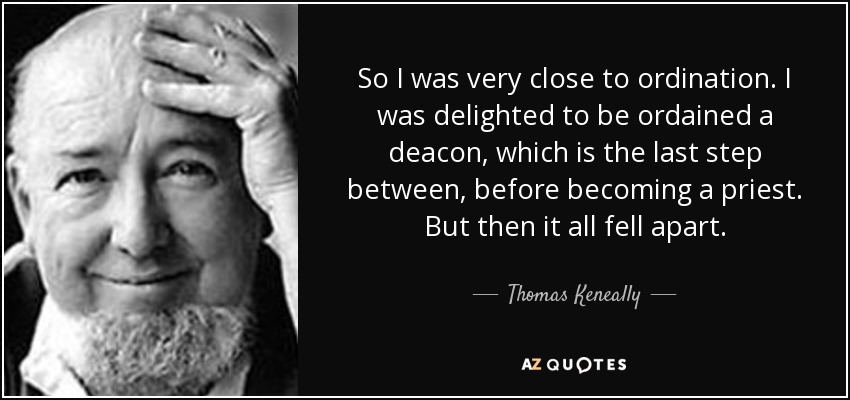 So I was very close to ordination. I was delighted to be ordained a deacon, which is the last step between, before becoming a priest. But then it all fell apart. - Thomas Keneally