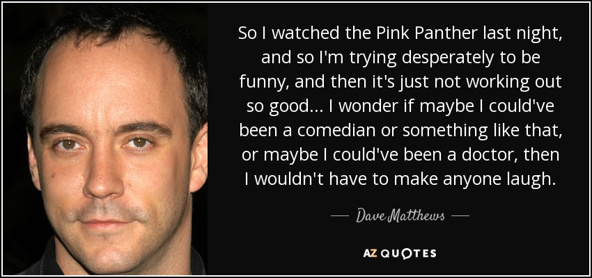 So I watched the Pink Panther last night, and so I'm trying desperately to be funny, and then it's just not working out so good... I wonder if maybe I could've been a comedian or something like that, or maybe I could've been a doctor, then I wouldn't have to make anyone laugh. - Dave Matthews