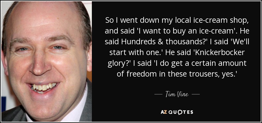 So I went down my local ice-cream shop, and said 'I want to buy an ice-cream'. He said Hundreds & thousands?' I said 'We'll start with one.' He said 'Knickerbocker glory?' I said 'I do get a certain amount of freedom in these trousers, yes.' - Tim Vine