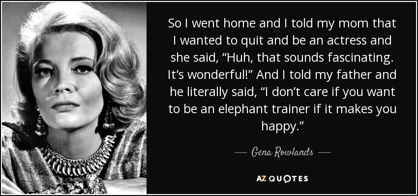 So I went home and I told my mom that I wanted to quit and be an actress and she said, “Huh, that sounds fascinating. It’s wonderful!” And I told my father and he literally said, “I don’t care if you want to be an elephant trainer if it makes you happy.” - Gena Rowlands