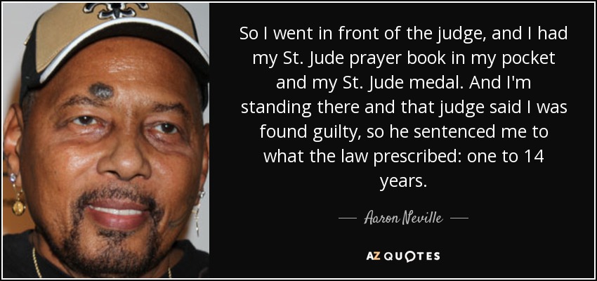 So I went in front of the judge, and I had my St. Jude prayer book in my pocket and my St. Jude medal. And I'm standing there and that judge said I was found guilty, so he sentenced me to what the law prescribed: one to 14 years. - Aaron Neville