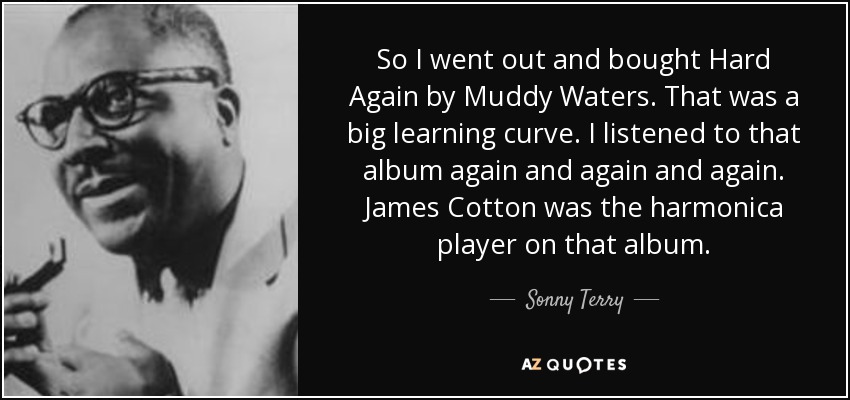 So I went out and bought Hard Again by Muddy Waters. That was a big learning curve. I listened to that album again and again and again. James Cotton was the harmonica player on that album. - Sonny Terry