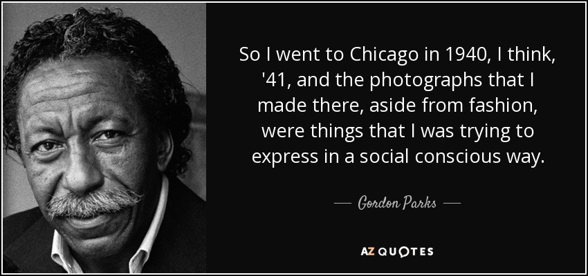 So I went to Chicago in 1940, I think, '41, and the photographs that I made there, aside from fashion, were things that I was trying to express in a social conscious way. - Gordon Parks