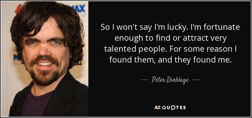 So I won't say I'm lucky. I'm fortunate enough to find or attract very talented people. For some reason I found them, and they found me. - Peter Dinklage