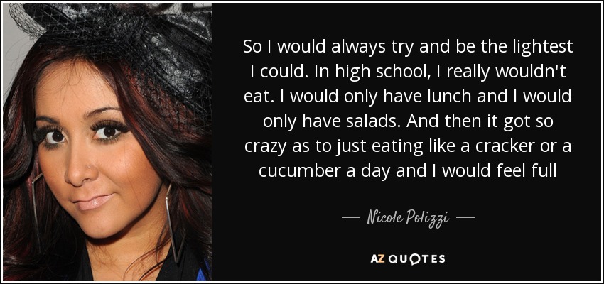 So I would always try and be the lightest I could. In high school, I really wouldn't eat. I would only have lunch and I would only have salads. And then it got so crazy as to just eating like a cracker or a cucumber a day and I would feel full - Nicole Polizzi