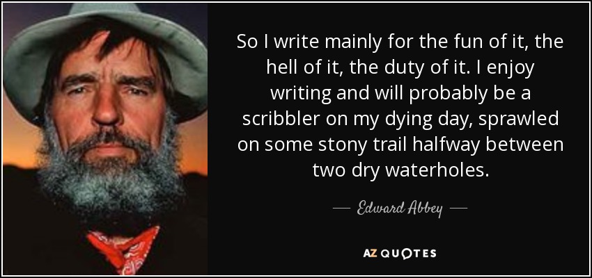 So I write mainly for the fun of it, the hell of it, the duty of it. I enjoy writing and will probably be a scribbler on my dying day, sprawled on some stony trail halfway between two dry waterholes. - Edward Abbey