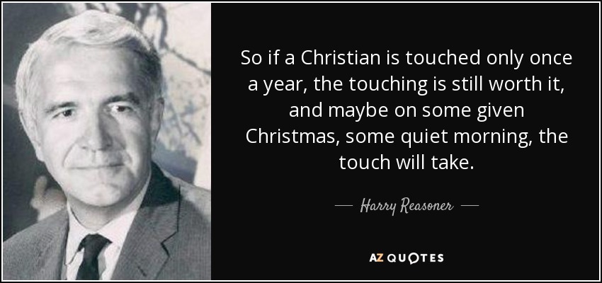 So if a Christian is touched only once a year, the touching is still worth it, and maybe on some given Christmas, some quiet morning, the touch will take. - Harry Reasoner