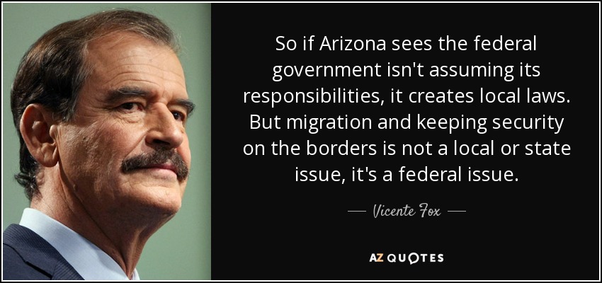 So if Arizona sees the federal government isn't assuming its responsibilities, it creates local laws. But migration and keeping security on the borders is not a local or state issue, it's a federal issue. - Vicente Fox