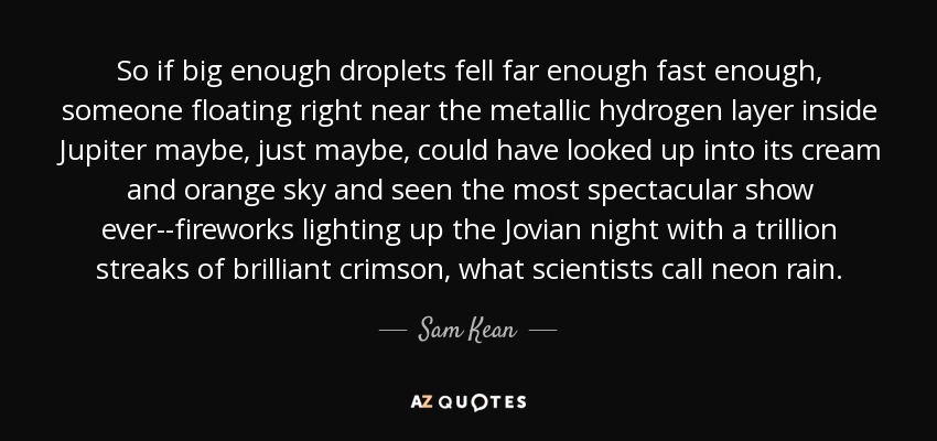 So if big enough droplets fell far enough fast enough, someone floating right near the metallic hydrogen layer inside Jupiter maybe, just maybe, could have looked up into its cream and orange sky and seen the most spectacular show ever--fireworks lighting up the Jovian night with a trillion streaks of brilliant crimson, what scientists call neon rain. - Sam Kean