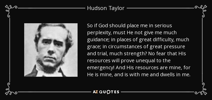 So if God should place me in serious perplexity, must He not give me much guidance; in places of great difficulty, much grace; in circumstances of great pressure and trial, much strength? No fear that HIs resources will prove unequal to the emergency! And His resources are mine, for He is mine, and is with me and dwells in me. - Hudson Taylor