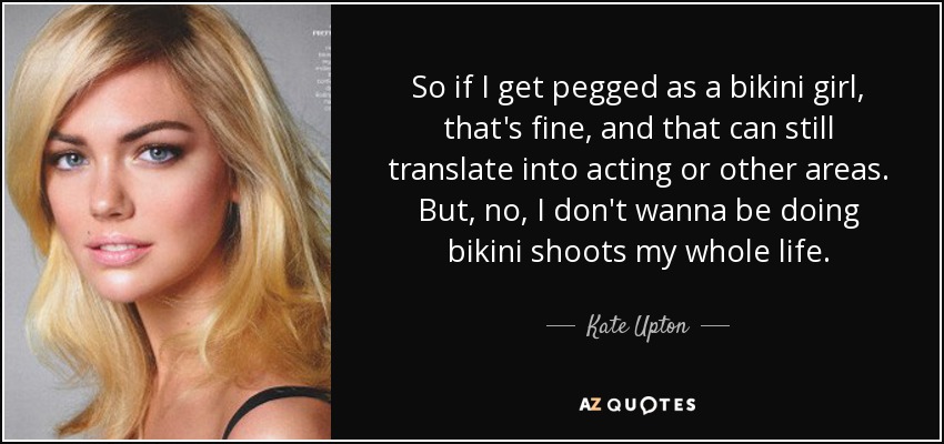 So if I get pegged as a bikini girl, that's fine, and that can still translate into acting or other areas. But, no, I don't wanna be doing bikini shoots my whole life. - Kate Upton
