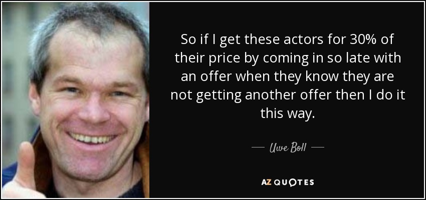 So if I get these actors for 30% of their price by coming in so late with an offer when they know they are not getting another offer then I do it this way. - Uwe Boll