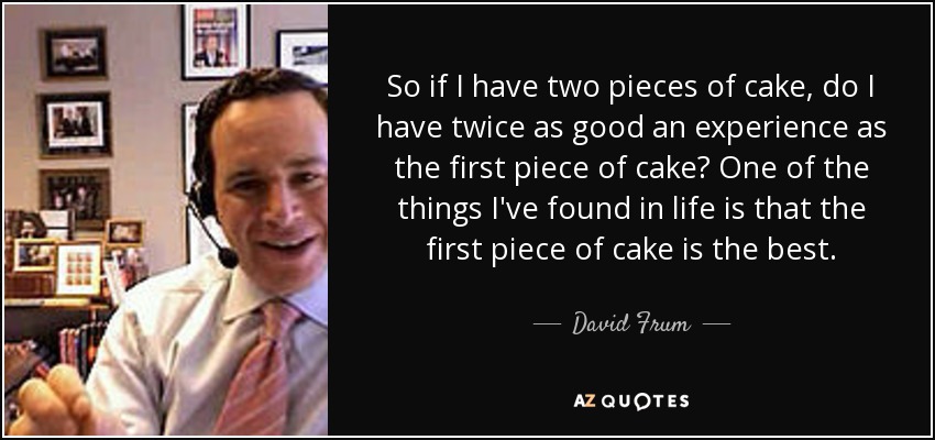 So if I have two pieces of cake, do I have twice as good an experience as the first piece of cake? One of the things I've found in life is that the first piece of cake is the best. - David Frum