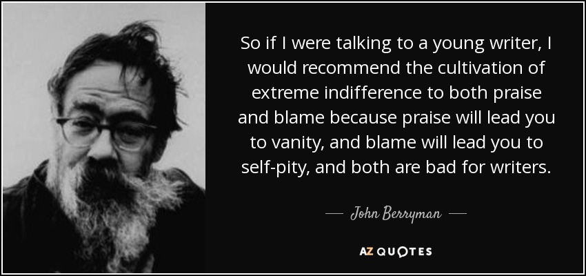 So if I were talking to a young writer, I would recommend the cultivation of extreme indifference to both praise and blame because praise will lead you to vanity, and blame will lead you to self-pity, and both are bad for writers. - John Berryman