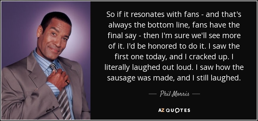 So if it resonates with fans - and that's always the bottom line, fans have the final say - then I'm sure we'll see more of it. I'd be honored to do it. I saw the first one today, and I cracked up. I literally laughed out loud. I saw how the sausage was made, and I still laughed. - Phil Morris