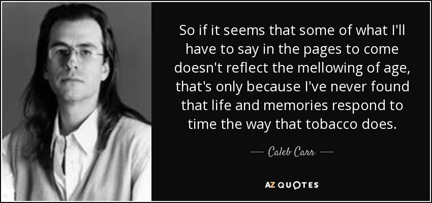 So if it seems that some of what I'll have to say in the pages to come doesn't reflect the mellowing of age, that's only because I've never found that life and memories respond to time the way that tobacco does. - Caleb Carr