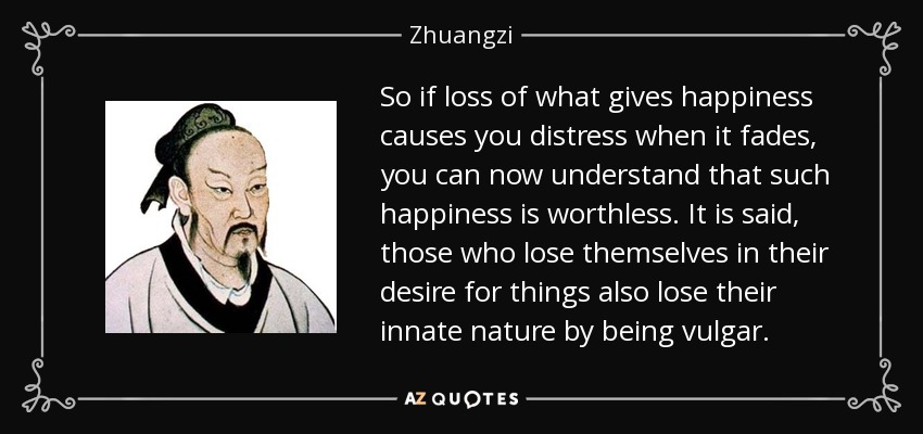 So if loss of what gives happiness causes you distress when it fades, you can now understand that such happiness is worthless. It is said, those who lose themselves in their desire for things also lose their innate nature by being vulgar. - Zhuangzi