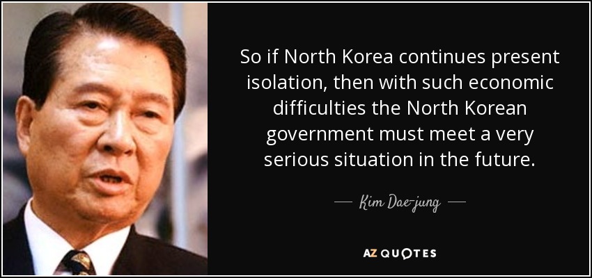 So if North Korea continues present isolation, then with such economic difficulties the North Korean government must meet a very serious situation in the future. - Kim Dae-jung