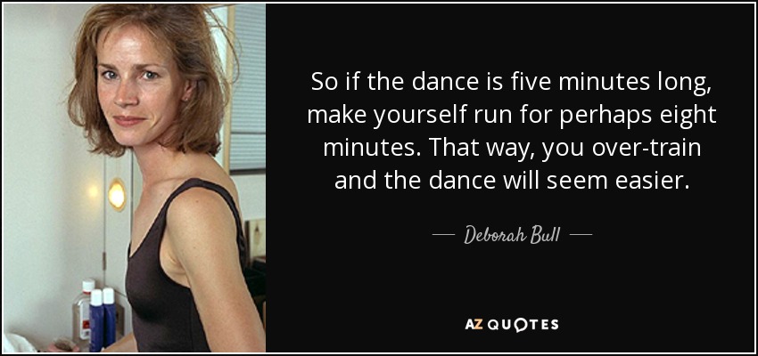 So if the dance is five minutes long, make yourself run for perhaps eight minutes. That way, you over-train and the dance will seem easier. - Deborah Bull