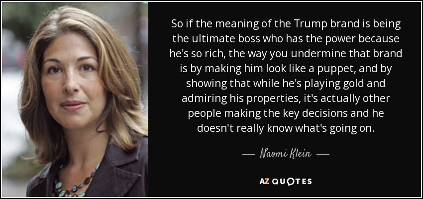 So if the meaning of the Trump brand is being the ultimate boss who has the power because he's so rich, the way you undermine that brand is by making him look like a puppet, and by showing that while he's playing gold and admiring his properties, it's actually other people making the key decisions and he doesn't really know what's going on. - Naomi Klein
