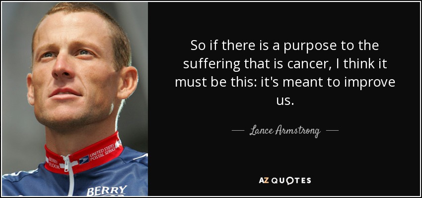 So if there is a purpose to the suffering that is cancer, I think it must be this: it's meant to improve us. - Lance Armstrong