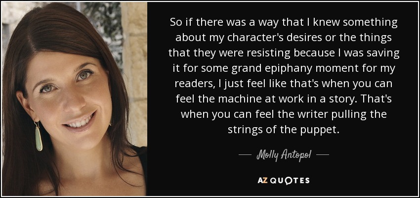 So if there was a way that I knew something about my character's desires or the things that they were resisting because I was saving it for some grand epiphany moment for my readers, I just feel like that's when you can feel the machine at work in a story. That's when you can feel the writer pulling the strings of the puppet. - Molly Antopol