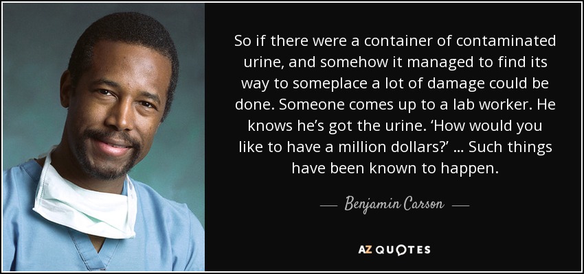 So if there were a container of contaminated urine, and somehow it managed to find its way to someplace a lot of damage could be done. Someone comes up to a lab worker. He knows he’s got the urine. ‘How would you like to have a million dollars?’ … Such things have been known to happen. - Benjamin Carson