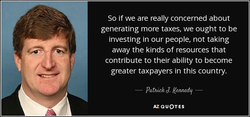 So if we are really concerned about generating more taxes, we ought to be investing in our people, not taking away the kinds of resources that contribute to their ability to become greater taxpayers in this country. - Patrick J. Kennedy