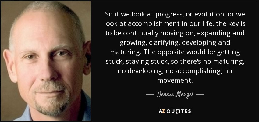 So if we look at progress, or evolution, or we look at accomplishment in our life, the key is to be continually moving on, expanding and growing, clarifying, developing and maturing. The opposite would be getting stuck, staying stuck, so there's no maturing, no developing, no accomplishing, no movement. - Dennis Merzel