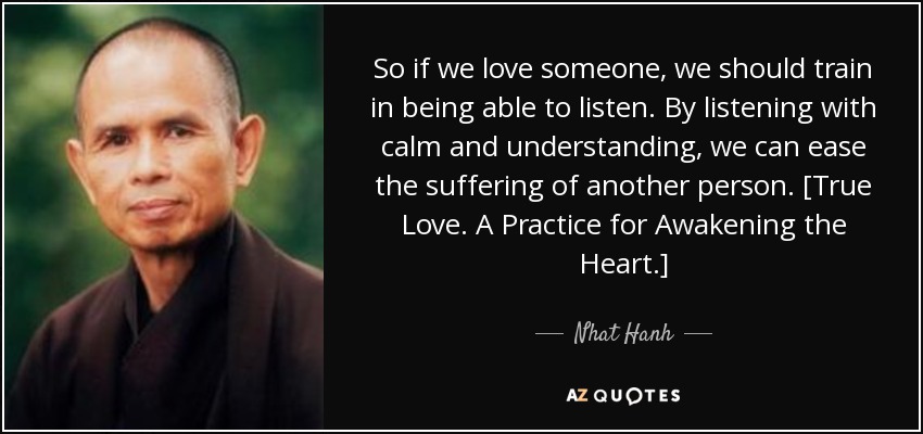 So if we love someone, we should train in being able to listen. By listening with calm and understanding, we can ease the suffering of another person. [True Love. A Practice for Awakening the Heart.] - Nhat Hanh