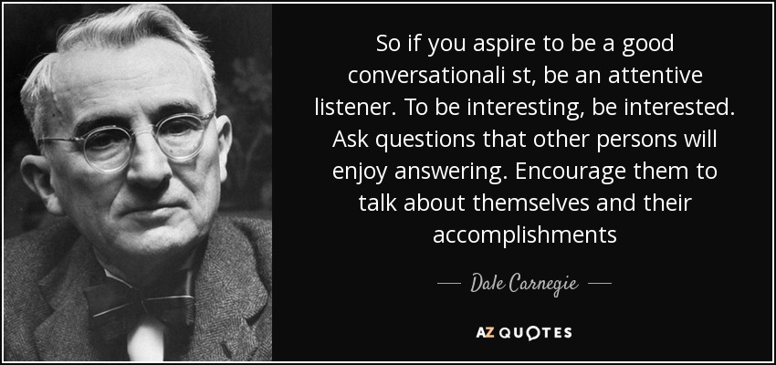 So if you aspire to be a good conversationali st, be an attentive listener. To be interesting, be interested. Ask questions that other persons will enjoy answering. Encourage them to talk about themselves and their accomplishments - Dale Carnegie