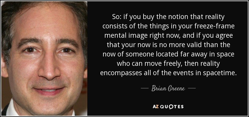 So: if you buy the notion that reality consists of the things in your freeze-frame mental image right now, and if you agree that your now is no more valid than the now of someone located far away in space who can move freely, then reality encompasses all of the events in spacetime. - Brian Greene