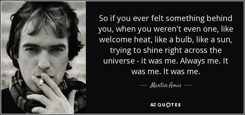 So if you ever felt something behind you, when you weren't even one, like welcome heat, like a bulb, like a sun, trying to shine right across the universe - it was me. Always me. It was me. It was me. - Martin Amis