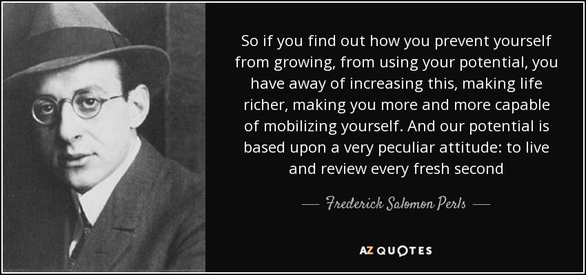 So if you find out how you prevent yourself from growing, from using your potential, you have away of increasing this, making life richer, making you more and more capable of mobilizing yourself. And our potential is based upon a very peculiar attitude: to live and review every fresh second - Frederick Salomon Perls