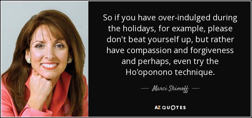 So if you have over-indulged during the holidays, for example, please don't beat yourself up, but rather have compassion and forgiveness and perhaps, even try the Ho'oponono technique. - Marci Shimoff