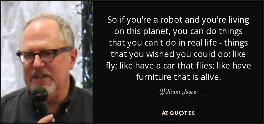 So if you're a robot and you're living on this planet, you can do things that you can't do in real life - things that you wished you could do: like fly; like have a car that flies; like have furniture that is alive. - William Joyce