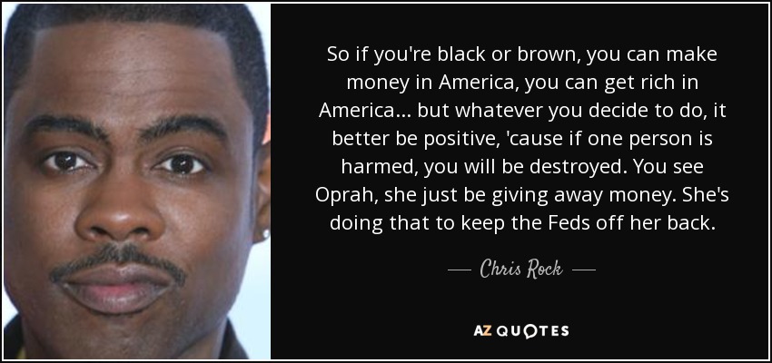 So if you're black or brown, you can make money in America, you can get rich in America... but whatever you decide to do, it better be positive, 'cause if one person is harmed, you will be destroyed. You see Oprah, she just be giving away money. She's doing that to keep the Feds off her back. - Chris Rock