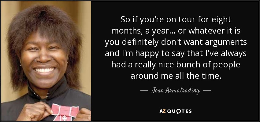 So if you're on tour for eight months, a year... or whatever it is you definitely don't want arguments and I'm happy to say that I've always had a really nice bunch of people around me all the time. - Joan Armatrading