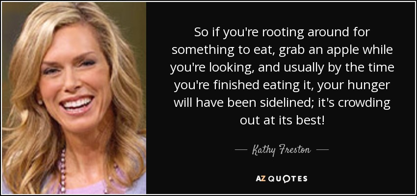 So if you're rooting around for something to eat, grab an apple while you're looking, and usually by the time you're finished eating it, your hunger will have been sidelined; it's crowding out at its best! - Kathy Freston