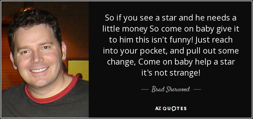 So if you see a star and he needs a little money So come on baby give it to him this isn't funny! Just reach into your pocket, and pull out some change, Come on baby help a star it's not strange! - Brad Sherwood